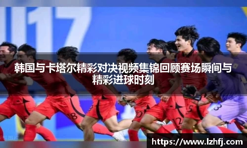 韩国与卡塔尔精彩对决视频集锦回顾赛场瞬间与精彩进球时刻